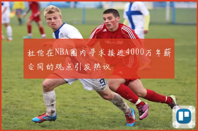 杜伦在NBA圈内寻求接近4000万年薪合同的观点引发热议