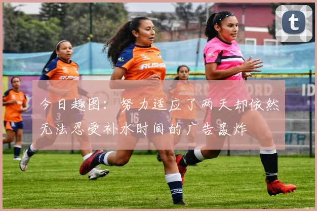 今日趣图：努力适应了两天却依然无法忍受补水时间的广告轰炸