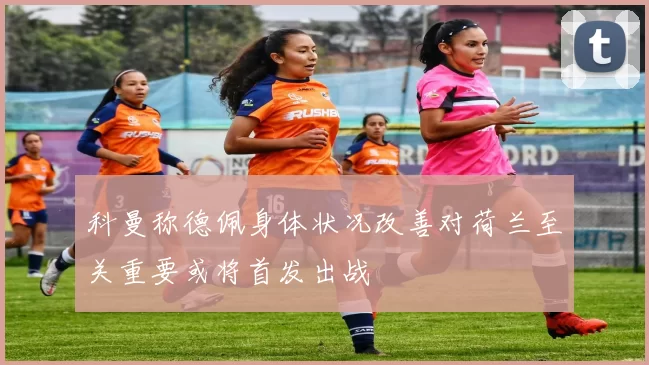 科曼称德佩身体状况改善对荷兰至关重要或将首发出战