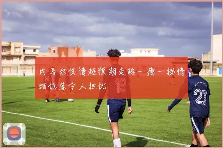 内马尔伤情超预期走路一瘸一拐情绪低落令人担忧