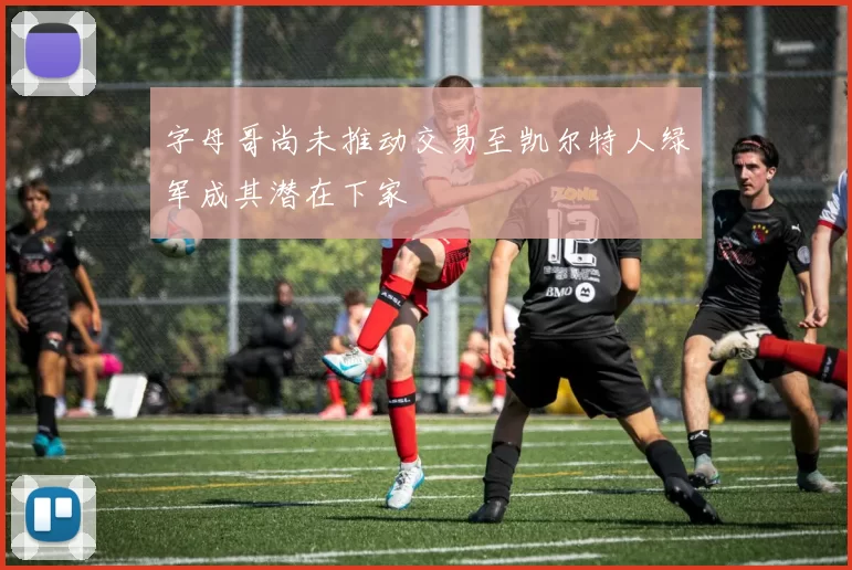 字母哥尚未推动交易至凯尔特人绿军成其潜在下家