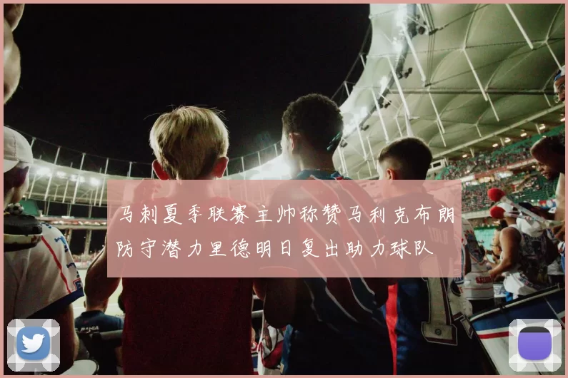 马刺夏季联赛主帅称赞马利克布朗防守潜力里德明日复出助力球队