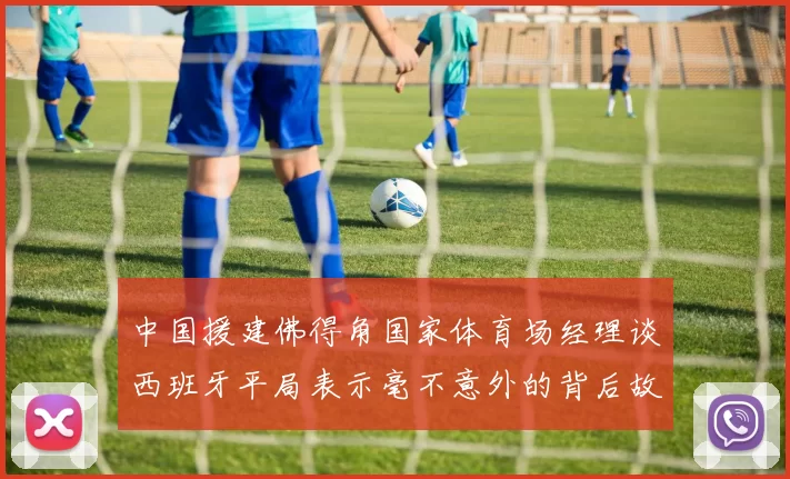 中国援建佛得角国家体育场经理谈西班牙平局表示毫不意外的背后故事