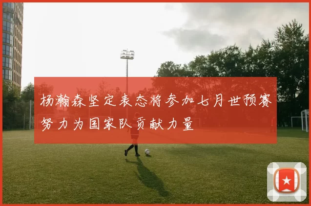杨瀚森坚定表态将参加七月世预赛努力为国家队贡献力量