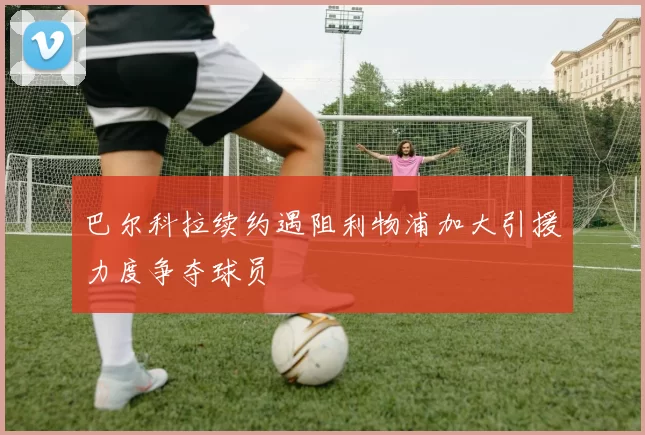 巴尔科拉续约遇阻利物浦加大引援力度争夺球员