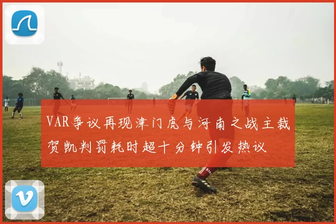 VAR争议再现津门虎与河南之战主裁贺凯判罚耗时超十分钟引发热议