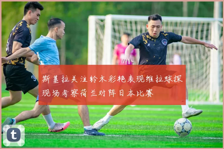 斯基拉关注铃木彩艳表现维拉球探现场考察荷兰对阵日本比赛