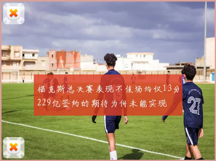 福克斯总决赛表现不佳场均仅13分229亿签约的期待为何未能实现