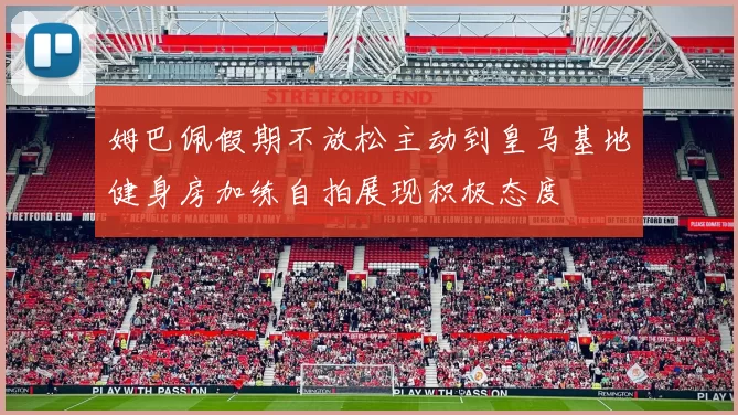 姆巴佩假期不放松主动到皇马基地健身房加练自拍展现积极态度