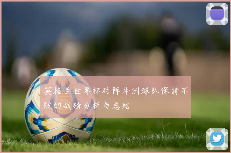英格兰世界杯对阵非洲球队保持不败的战绩分析与总结