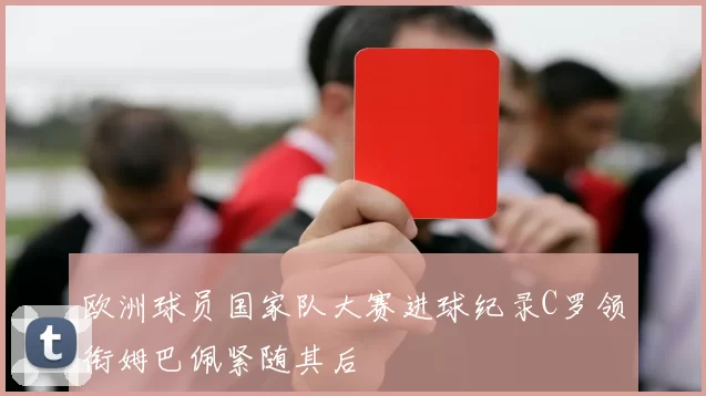 欧洲球员国家队大赛进球纪录C罗领衔姆巴佩紧随其后