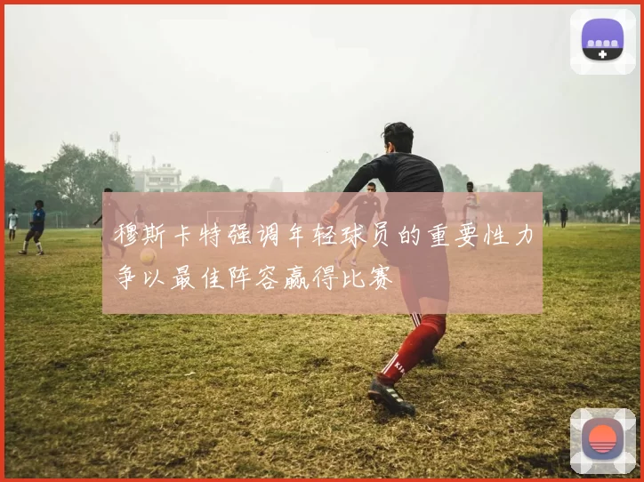 穆斯卡特强调年轻球员的重要性力争以最佳阵容赢得比赛