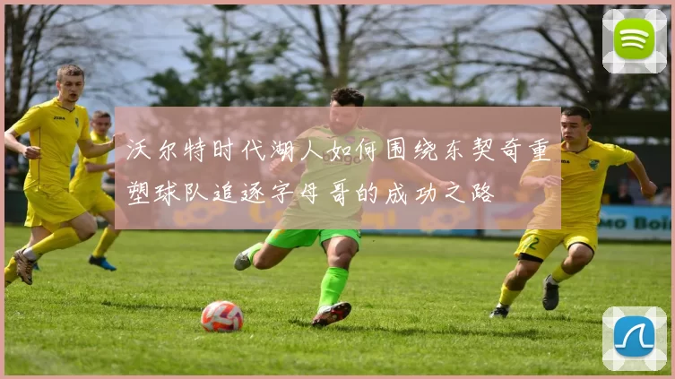 沃尔特时代湖人如何围绕东契奇重塑球队追逐字母哥的成功之路
