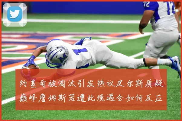 约基奇被淘汰引发热议皮尔斯质疑巅峰詹姆斯若遭此境遇会如何反应