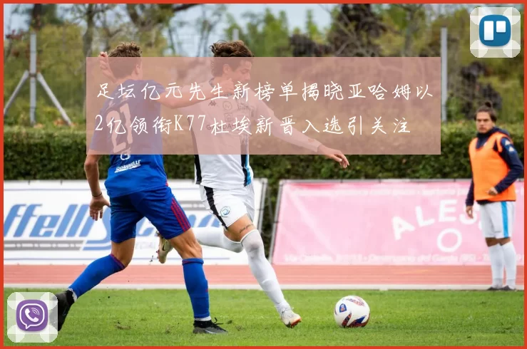 足坛亿元先生新榜单揭晓亚哈姆以2亿领衔K77杜埃新晋入选引关注