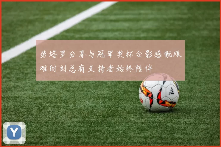 劳塔罗分享与冠军奖杯合影感慨艰难时刻总有支持者始终陪伴