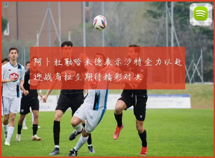 阿卜杜勒哈米德表示沙特全力以赴迎战乌拉圭期待精彩对决