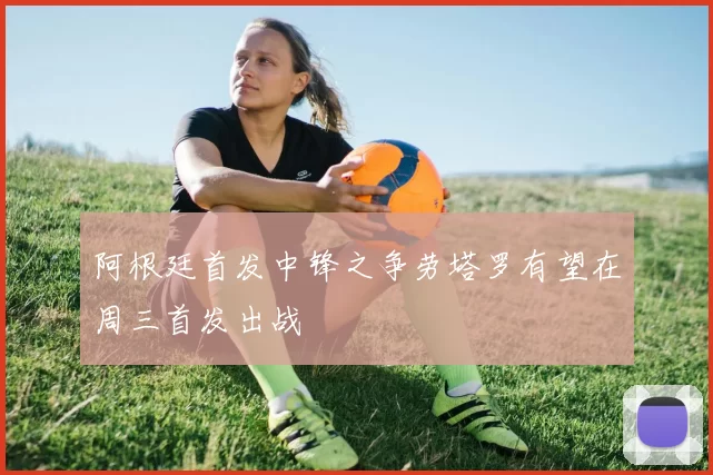 阿根廷首发中锋之争劳塔罗有望在周三首发出战